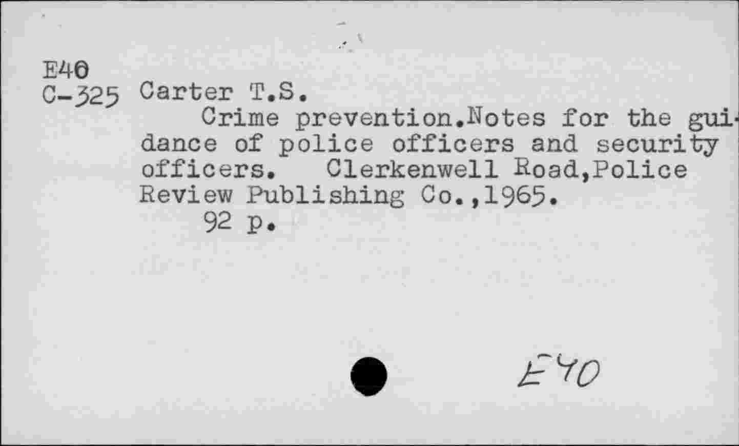 ﻿E46
C-325 Carter T.S.
Crime prevention.Notes for the gui dance of police officers and security officers. Clerkenwell Road,Police Review Publishing Co.,1965.
92 p.
